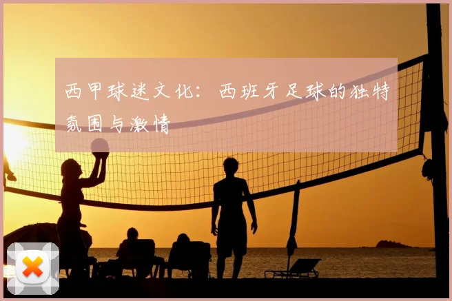 西甲球迷文化:西班牙足球的独特氛围与激情
