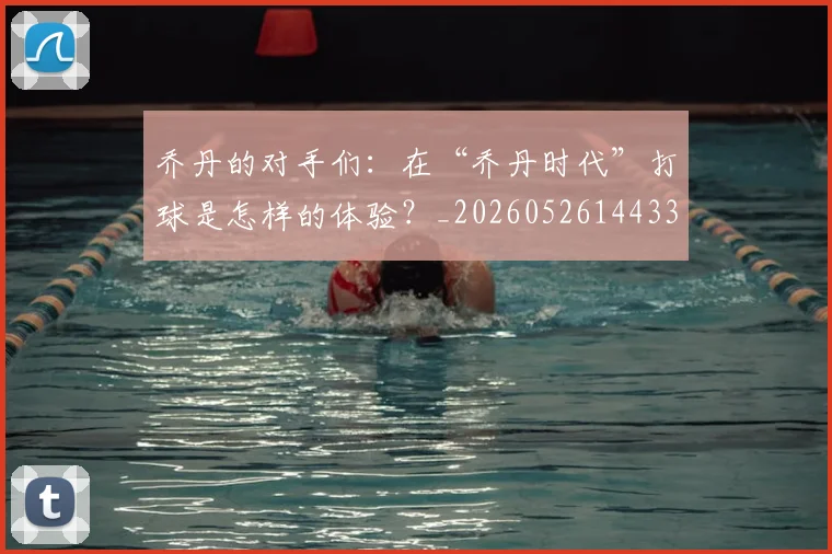 乔丹的对手们:在“乔丹时代”打球是怎样的体验?_20260526144331