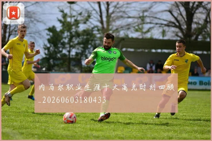 内马尔职业生涯十大高光时刻回顾_20260603180433
