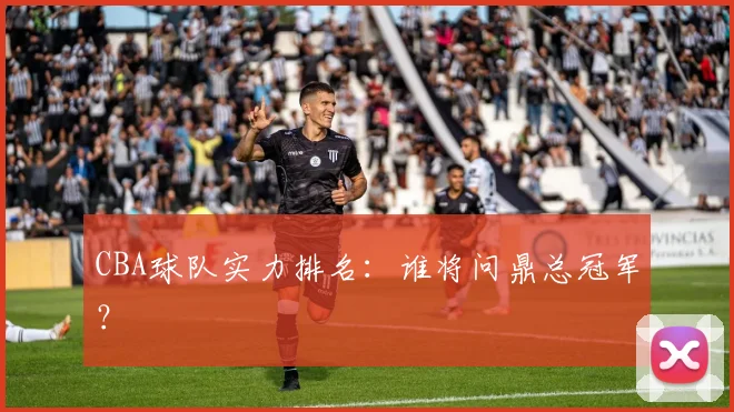 CBA球队实力排名：谁将问鼎总冠军？