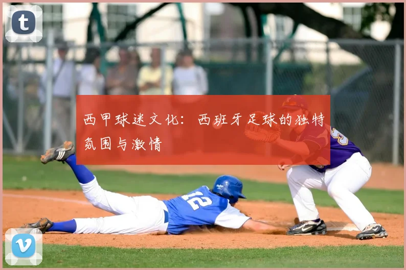 西甲球迷文化:西班牙足球的独特氛围与激情
