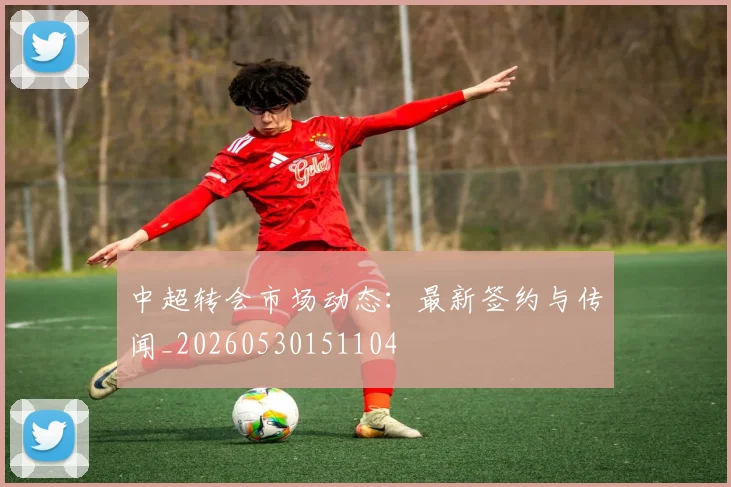 中超转会市场动态：最新签约与传闻_20260530151104