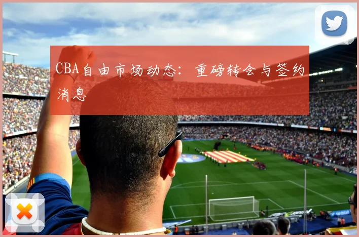CBA自由市场动态:重磅转会与签约消息