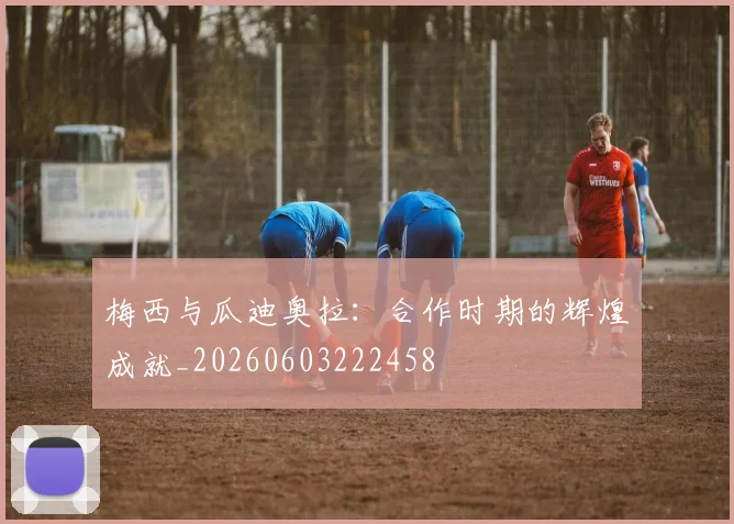 梅西与瓜迪奥拉：合作时期的辉煌成就_20260603222458