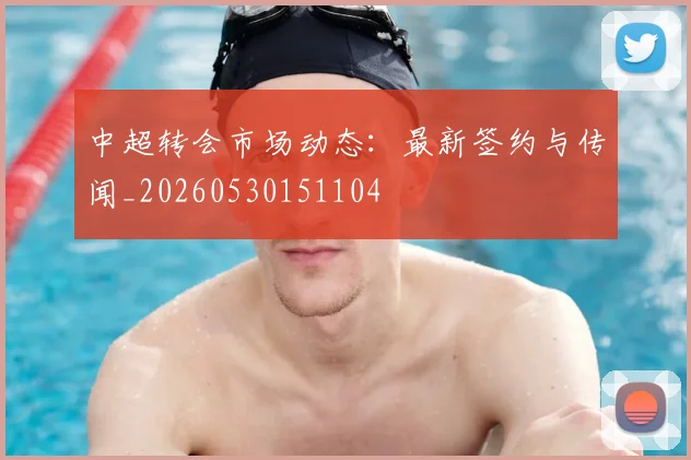 中超转会市场动态：最新签约与传闻_20260530151104
