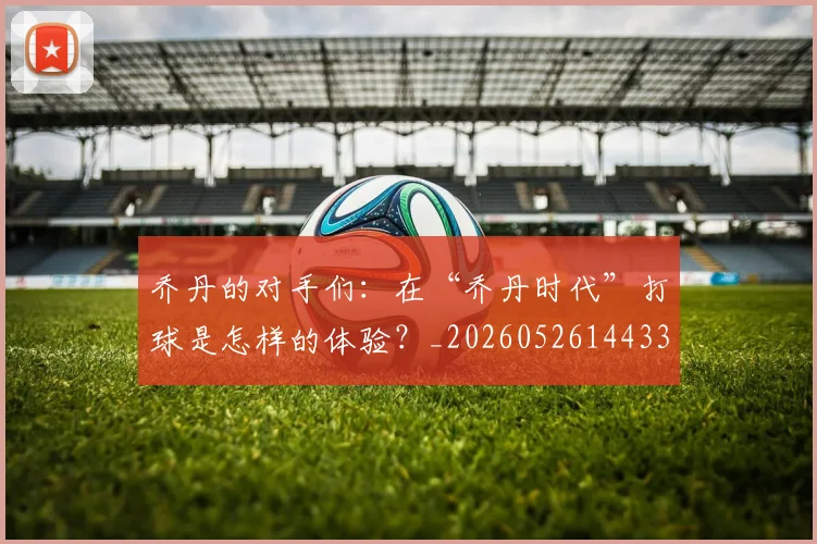 乔丹的对手们:在“乔丹时代”打球是怎样的体验?_20260526144331