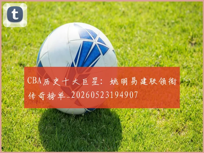 CBA历史十大巨星：姚明易建联领衔传奇榜单_20260523194907