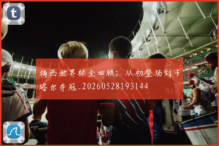 梅西世界杯全回顾：从初登场到卡塔尔夺冠_20260528193144