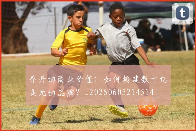 乔丹的商业价值：如何构建数十亿美元的品牌？_20260605214514